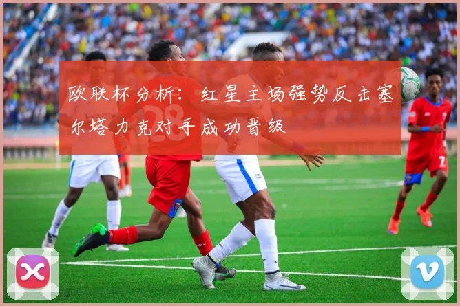 欧联杯分析：红星主场强势反击塞尔塔力克对手成功晋级