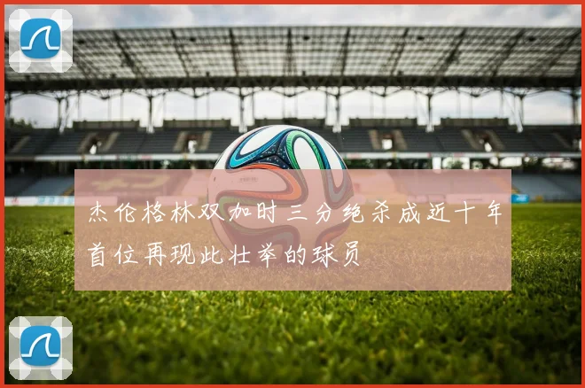 杰伦格林双加时三分绝杀成近十年首位再现此壮举的球员