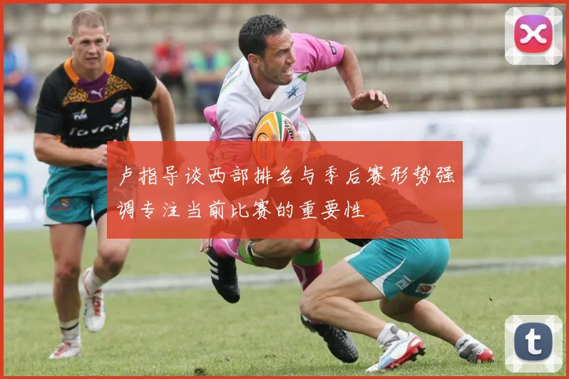 卢指导谈西部排名与季后赛形势强调专注当前比赛的重要性