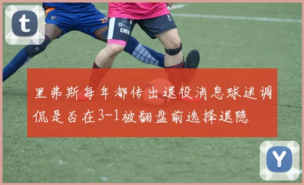 里弗斯每年都传出退役消息球迷调侃是否在3-1被翻盘前选择退隐