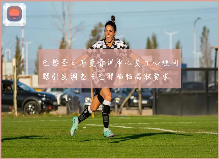 巴黎圣日耳曼青训中心员工心理问题引发调查卡巴耶面临离职要求