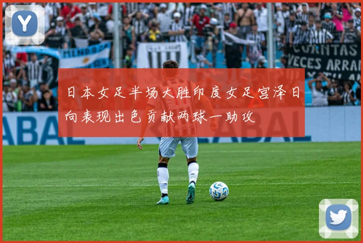 日本女足半场大胜印度女足宫泽日向表现出色贡献两球一助攻