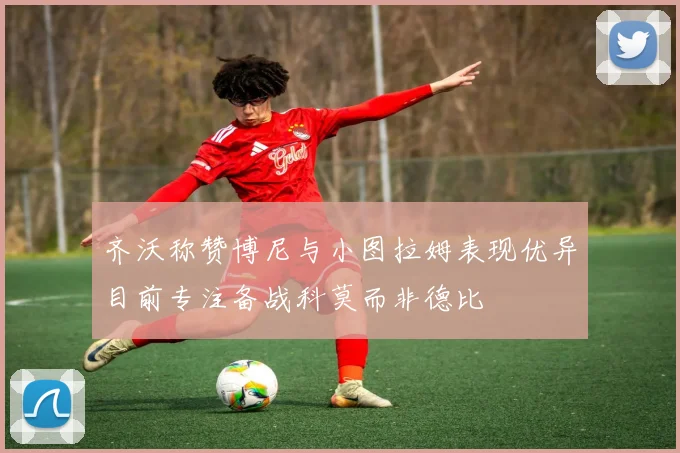 齐沃称赞博尼与小图拉姆表现优异目前专注备战科莫而非德比