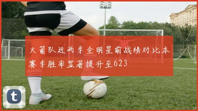 火箭队近两季全明星前战绩对比本赛季胜率显著提升至623