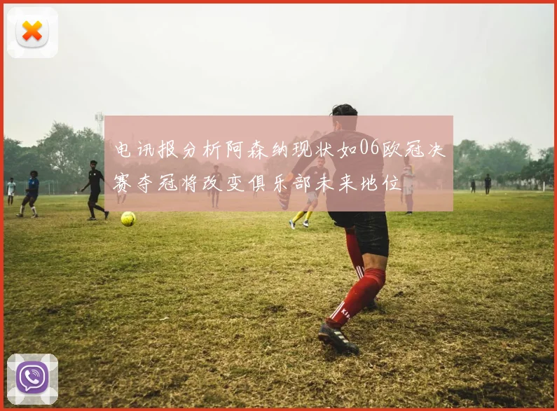 电讯报分析阿森纳现状如06欧冠决赛夺冠将改变俱乐部未来地位