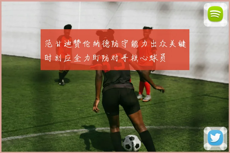 范甘迪赞伦纳德防守能力出众关键时刻应全力盯防对手核心球员