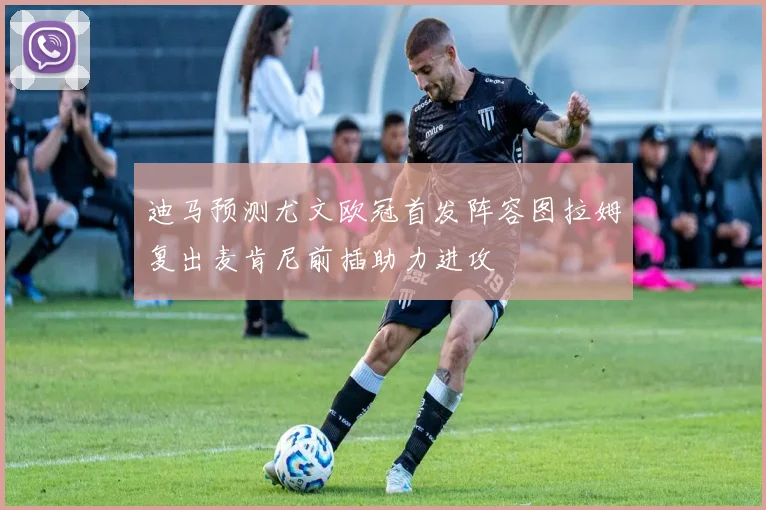 迪马预测尤文欧冠首发阵容图拉姆复出麦肯尼前插助力进攻
