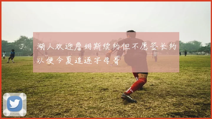 湖人欢迎詹姆斯续约但不愿签长约以便今夏追逐字母哥