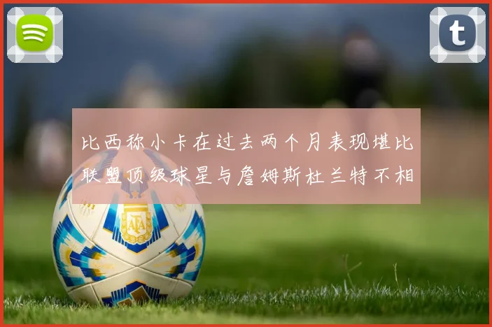 比西称小卡在过去两个月表现堪比联盟顶级球星与詹姆斯杜兰特不相上下