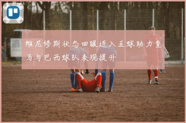 维尼修斯状态回暖连入五球助力皇马与巴西球队表现提升
