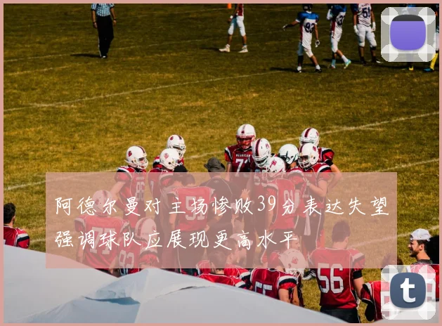 阿德尔曼对主场惨败39分表达失望强调球队应展现更高水平