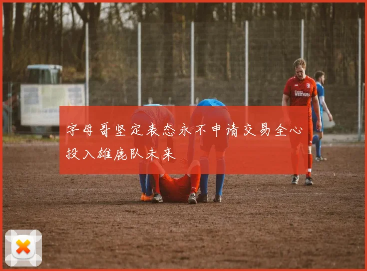 字母哥坚定表态永不申请交易全心投入雄鹿队未来