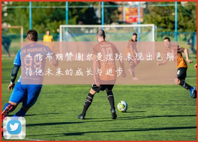 杰伦布朗赞谢尔曼攻防表现出色期待他未来的成长与进步