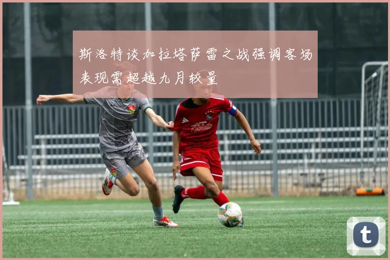 斯洛特谈加拉塔萨雷之战强调客场表现需超越九月较量