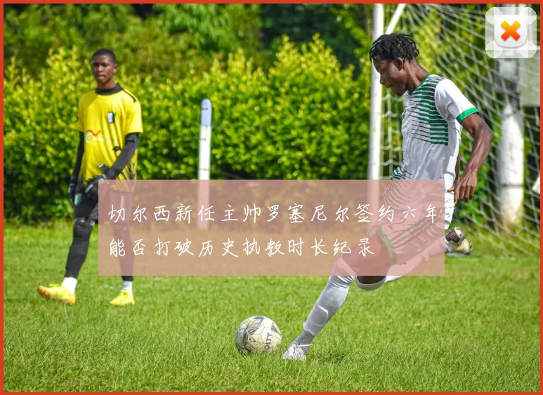 切尔西新任主帅罗塞尼尔签约六年能否打破历史执教时长纪录