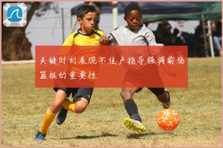 关键时刻表现不佳卢指导强调前场篮板的重要性