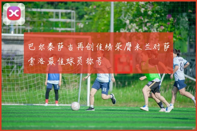 巴尔泰萨吉再创佳绩荣膺米兰对萨索洛最佳球员称号