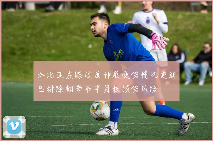 加比亚左膝过度伸展受伤情况更新已排除韧带和半月板损伤风险