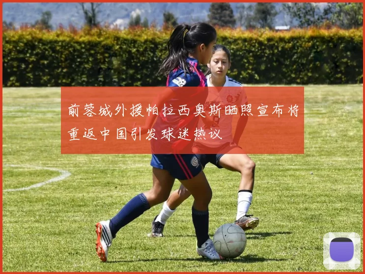 前蓉城外援帕拉西奥斯晒照宣布将重返中国引发球迷热议