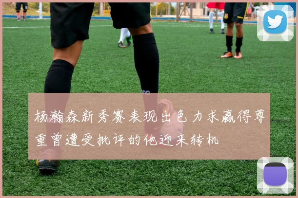 杨瀚森新秀赛表现出色力求赢得尊重曾遭受批评的他迎来转机