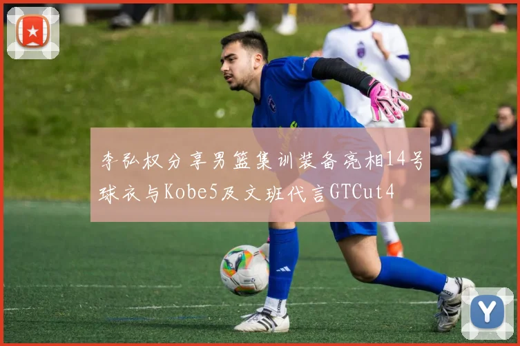 李弘权分享男篮集训装备亮相14号球衣与Kobe5及文班代言GTCut4