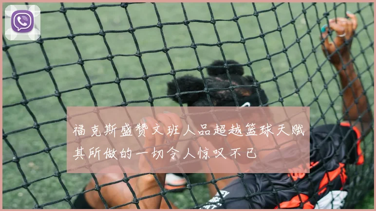 福克斯盛赞文班人品超越篮球天赋其所做的一切令人惊叹不已