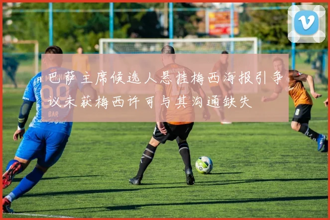 巴萨主席候选人悬挂梅西海报引争议未获梅西许可与其沟通缺失