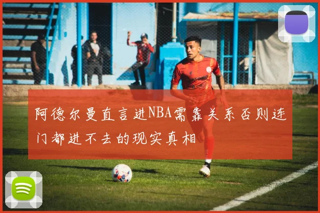 阿德尔曼直言进NBA需靠关系否则连门都进不去的现实真相