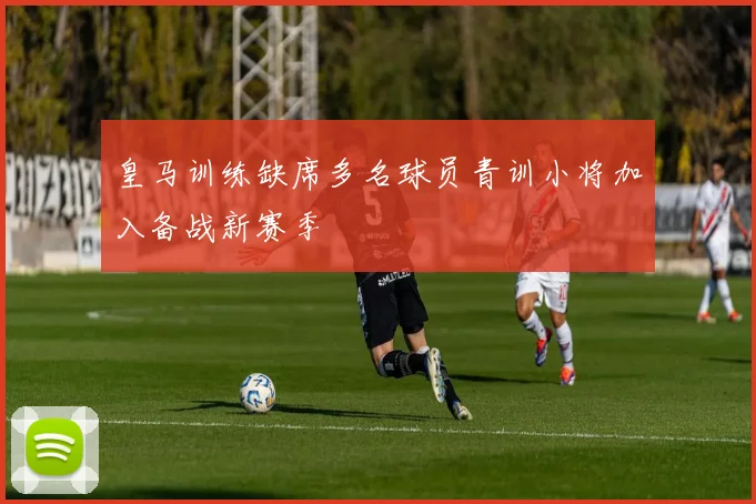 皇马训练缺席多名球员青训小将加入备战新赛季