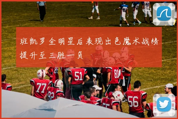 班凯罗全明星后表现出色魔术战绩提升至三胜一负