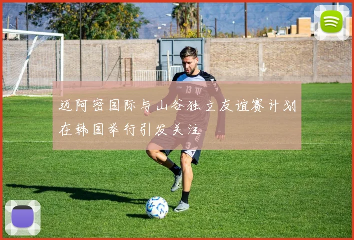 迈阿密国际与山谷独立友谊赛计划在韩国举行引发关注