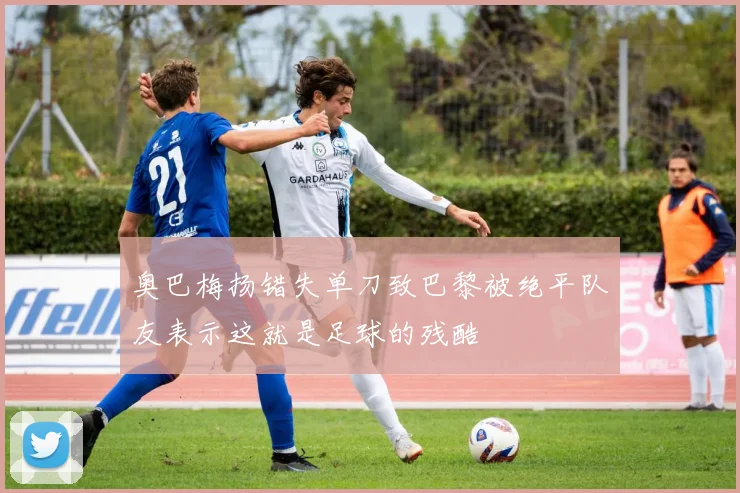 奥巴梅扬错失单刀致巴黎被绝平队友表示这就是足球的残酷