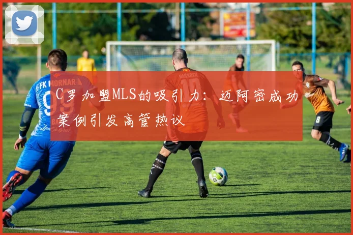 C罗加盟MLS的吸引力：迈阿密成功案例引发高管热议