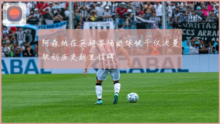 阿森纳在英超客场进球破千仅次曼联创历史新里程碑